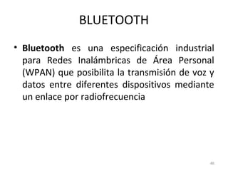 BLUETOOTH
• Bluetooth es una especificación industrial
para Redes Inalámbricas de Área Personal
(WPAN) que posibilita la transmisión de voz y
datos entre diferentes dispositivos mediante
un enlace por radiofrecuencia
46
 