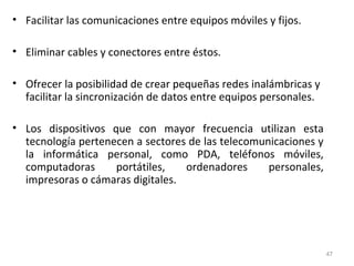 • Facilitar las comunicaciones entre equipos móviles y fijos.
• Eliminar cables y conectores entre éstos.
• Ofrecer la posibilidad de crear pequeñas redes inalámbricas y
facilitar la sincronización de datos entre equipos personales.
• Los dispositivos que con mayor frecuencia utilizan esta
tecnología pertenecen a sectores de las telecomunicaciones y
la informática personal, como PDA, teléfonos móviles,
computadoras portátiles, ordenadores personales,
impresoras o cámaras digitales.
47
 