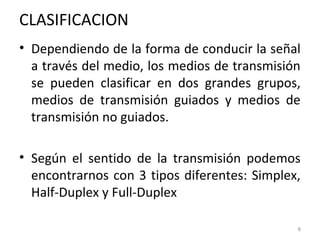 CLASIFICACION
• Dependiendo de la forma de conducir la señal
a través del medio, los medios de transmisión
se pueden clasificar en dos grandes grupos,
medios de transmisión guiados y medios de
transmisión no guiados.
• Según el sentido de la transmisión podemos
encontrarnos con 3 tipos diferentes: Simplex,
Half-Duplex y Full-Duplex
8
 