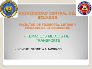 UNIVERSIDAD CENTRAL DEL
           ECUADOR
    FACULTAD DE FILOSOFÍA, LETRAS Y
       CIENCIAS DE LA EDUCACIÓN


           TEMA: LOS MEDIOS DE
                TRANSPORTE

   NOMBRE: GABRIELA ALTAMIRANO
 