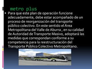 metro plus
 Para que este plan de operación funcione
  adecuadamente, debe estar acompañado de un
  proceso de reorganización del transporte
  público colectivo. En este sentido el Área
 Metropolitana del Valle de Aburra , en su calidad
 de Autoridad de Transporte Masivo, adoptará las
 medidas que correspondan conforme a su
 competencia para la reestructuración del
 Transporte Público Colectivo Metropolitano.
 