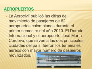 AEROPUERTOS
   La Aerocivil publicó las cifras de
    movimiento de pasajeros de 62
    aeropuertos colombianos durante el
    primer semestre del año 2010. El Dorado
    Internacional y el aeropuerto José María
    Córdova, que sirven a las dos principales
    ciudades del país, fueron los terminales
    aéreos con mayor número de pasajeros
    movilizados.
 