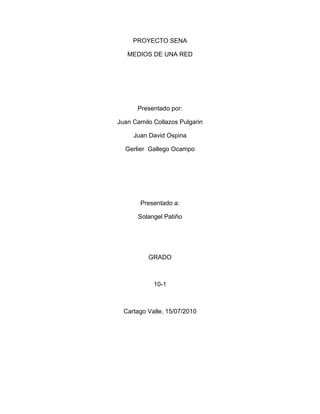 PROYECTO SENA <br />MEDIOS DE UNA RED<br />Presentado por:<br />Juan Camilo Collazos Pulgarin<br />Juan David Ospina<br />Gerlier  Gallego Ocampo<br />Presentado a:<br />Solangel Patiño<br />GRADO<br />10-1<br />Cartago Valle, 15/07/2010<br />OBJETIVOS<br />Reconocer los diferentes medios de una red.<br />Aprender el código de colores para instalar el cable de par trenzado.<br />Conocer las diferentes ventajas y desventajas de los medios de una red.<br />Saber en que sitio se debe conectar un cableado estructurado.<br />MEDIOS DE UNA RED<br />TALLER<br />1-¿Qué es el cable estructurado?<br />Es un sistema de interconexión de elementos a través de un medio físico. Define la topología, identifica los medios, determina las distancias, especifica las interfaces de conexión y especifica los requisitos de desempeño<br />2-¿Qué se debe tener en cuenta a la hora de realizar el cableado estructurado en un sitio?<br />*Tender cables en cada planta del edificio<br />*Interconectar los cables de cada planta <br />*Identificar los medios <br />*Capacidad de crecimiento <br />3-Enumere los factores que determinan la velocidad de transmisión de la red:<br />*El cable utilizado para la conexión <br />*Las tarjetas de red<br />*El tamaño del bus de datos de las maquinas<br />*La cantidad de retransmisiones que se pueden hacer<br />*Ancho de banda <br />*Longitud<br />4-Enumere los grupos de los medios de una red local:<br />*Los cables<br />*Los medios inalámbricos: Enlaces ópticos al aire libre, microondas, luz infrarroja, señales de radio, comunicación vía satelital <br />5-¿Cuales son los cables o medios físicos mas empleados en las redes:<br />*Cable de par trenzado<br />*Cable coaxial <br />*Cable de fibra óptica <br />6-Define cable coaxial:<br />Consiste en un núcleo de cobre rodeado por una capa aislante. A su vez, esta capa esta rodeada por una malla metálica que ayuda a bloquear las interferencias; este conjunto de cables esta envuelto en una capa protectora.<br />Es utilizado para señales de televisión y para transmisiones de datos a alta velocidad  a varios kilómetros<br />7-¿Cuál es la velocidad la velocidad de transmisión del cable coaxial y de que depende esta velocidad?<br />La velocidad de transmisión es de hasta 100Mbits/seg pero hay que tener en cuenta que a mayor velocidad de transmisión, menor distancia podemos cubrir, ya que el periodo de la señal es menor.<br />8-Enumere la nomenclatura de los cables Ethernet  y copia el cuadro que indica las velocidades y la nomenclatura.<br />La nomenclatura de los cables Ethernet tiene 3 partes:<br />*La primera indica la velocidad en Mbits/seg<br />*La segunda indica si la transmisión es en banda base (BASE) o en banda ancha (BROAD)<br />*La tercera los metros del segmento multiplicados por 100<br />CABLECARACTERISTICAS 10-BASE-5Cable coaxial grueso (Ethernet grueso).Velocidad de transmisión: 10Mb/segSegmentos: máximo de 500 metros10-BASE-2Cable coaxial fino (Ethernet fino)Velocidad de transmisión: 10Mb/segSegmentos: máximo de 185 metros10-BROAD-36Cable coaxialSegmentos: máximo de 3600 metrosVelocidad de transmisión: 10Mb/seg100-BASE-XFast Ethernet.Velocidad de transmisión: 100Mb/seg<br />        <br />9-Define par trenzado:<br />Se trata de 2 hilos de cobre aislado y tranzado entre si; los hilos están trenzados para reducir las interferencias electromagnéticas. Se pueden utilizar tanto para transmisión analógica como digital<br />10-Enumere las categorías del par trenzado y anotar brevemente sus características:<br />*Categoría 1: Hilo telefónico trenzado y de calidad de voz. Velocidad de transmisión inferior a 1Mbits/seg<br />*Categoría 2: Cable de par trenzado sin apantallar. Su velocidad de transmisión es de hasta 4Mbits/seg<br />*Categoría 3: Se implementa las redes Ethernet 10_BASE_T<br />*Categoría 4: L a velocidad de transmisión llega a 16bits/seg<br />*Categoría 5: Velocidad 100Mbits/seg<br />11-Diga el nombre y grafica el conector del par trenzado:<br />RJ-45<br />12-Diga la norma 568A y 568B para conectar el par trenzado y sus códigos de colores, TIA (telecomunications industry associations) y la EIA (asociación de la industria electrónica)  <br />Norma 568ª                                                          Norma 568B<br />1 Blanco Verde                                                     1 Blanco Naranja<br />2 Verde                                                                  2 Naranja<br />3 Blanco Naranja                                                  3 Blanco Verde<br />4 Azul                                                                      4 Azul<br />5 Blanco Azul                                                         5 Blanco Azul<br />6 Naranja                                                                6 Verde<br />7 Blanco Marrón                                                   7 Blanco Marrón<br />8 Marrón                                                                8 Marrón<br />13-Diga las ventajas y desventajas de la norma 568A y 568B<br />Beneficios de la norma 568A:<br />*Flexibilidad<br />*Reduce fallas<br />*Asegura compatibilidad de tecnologías<br />*Traslados, adiciones y cambios rápidos<br />Desventajas:<br />*Costo<br />*Herramienta adecuada <br />*Capacitación <br />*Equipo de prueba sofisticado<br />14-Dibuja el cable de par trenzado con sus respectivos colores.<br />15-Define fibra óptica: <br />Es un medio de transmisión de la luz que consiste básicamente en 2 cilindros coaxiales de vidrios transparentes y de diámetros muy pequeños<br />16-Enumera las diferentes características que tiene la fibra óptica en las comunicaciones y telecomunicaciones<br />1 Conexiones locales entre ordenadores y periféricos o equipos de control y medición<br />2 Interconexión de ordenadores y terminales mediante enlaces dedicados de fibra óptica<br />3 Enlaces de fibra óptica de larga distancia y gran capacidad <br />17-¿Cuál es la desventaja de la fibra óptica?<br />La desventaja es que no se puede “pinchar”  fácilmente este cable para conectar un nuevo nodo a la red.<br />