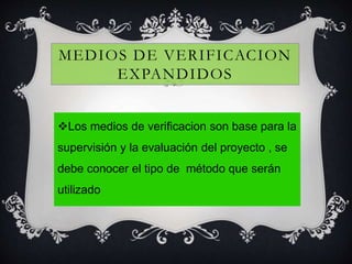 MEDIOS DE VERIFICACION
EXPANDIDOS
Los medios de verificacion son base para la
supervisión y la evaluación del proyecto , se
debe conocer el tipo de método que serán
utilizado
 