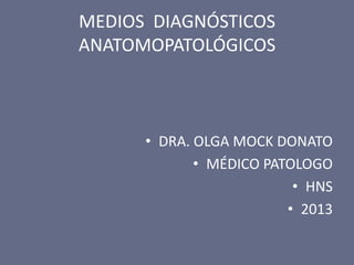 MEDIOS DIAGNÓSTICOS
ANATOMOPATOLÓGICOS

• DRA. OLGA MOCK DONATO
• MÉDICO PATOLOGO
• HNS
• 2013

 