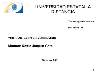 UNIVERSIDAD ESTATAL A DISTANCIA Tecnología Educativa Pac3-2011 G1 Prof:  Ana Lucrecia Arias Arias Alumna: Kattia Jarquín Coto Octubre, 2011 
