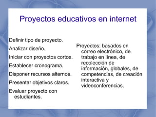 Proyectos educativos en internet Definir tipo de proyecto. Analizar diseño. Iniciar con proyectos cortos. Establecer cronograma. Disponer recursos alternos. Presentar objetivos claros. Evaluar proyecto con estudiantes. Proyectos: basados en correo electrónico, de trabajo en línea, de recolección de información, globales, de competencias, de creación interactiva y videoconferencias. 