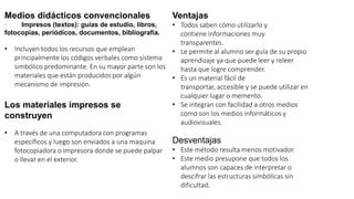 Medios didácticos convencionales
· Impresos (textos): guías de estudio, libros,
fotocopias, periódicos, documentos, bibliografía.
• Incluyen todos los recursos que emplean
principalmente los códigos verbales como sistema
simbólico predominante. En su mayor parte son los
materiales que están producidos por algún
mecanismo de impresión.
Los materiales impresos se
construyen
• A través de una computadora con programas
específicos y luego son enviados a una maquina
fotocopiadora o impresora donde se puede palpar
o llevar en el exterior.
Ventajas
• Todos saben cómo utilizarlo y
contiene informaciones muy
transparentes.
• Le permite al alumno ser guía de su propio
aprendizaje ya que puede leer y releer
hasta que logre comprender.
• Es un material fácil de
transportar, accesible y se puede utilizar en
cualquier lugar o memento.
• Se integran con facilidad a otros medios
como son los medios informáticos y
audiovisuales.
Desventajas
• Este método resulta menos motivador.
• Este medio presupone que todos los
alumnos son capaces de interpretar o
descifrar las estructuras simbólicas sin
dificultad.
 