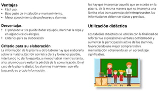 Ventajas
• Fácil uso.
• Bajo costo de instalación y mantenimiento.
• Mejor conocimiento de profesores y alumnos
Desventajas
• El polvo de la tiza puede dañar equipos, manchar la ropa y
en algunos casos alergias.
• Criterios para su elaboración
Criterio para su elaboración
La información de la pizarra u otro tablero hay que elaborarla
sobre la marcha. Escribir con letra clara y lo menos posible,
intentando no dar la espalda, y menos hablar mientras tanto,
a los alumnos para evitar la pérdida de la comunicación. En el
caso de la pizarra digital, los alumnos intervienen con ella
buscando su propia información.
No hay que improvisar aquello que se escribe en la
pizarra, de la misma manera que no improvisa una
lámina o las transparencias del retroproyector, las
informaciones deben ser claras y precisas.
Utilización didáctica
Los tableros didácticos se utilizan con la finalidad de
reforzar las explicaciones verbales del formador y
aumentar la participación activa de los alumnos,
favoreciendo una mejor comprensión y
memorización obteniendo así un aprendizaje
significativo.
 
