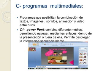C- programas multimediales:
 Programas que posibilitan la combinación de
textos, imágenes , sonidos, animación y video
entre otros.
 C1- power Pont: combina diferente medios,
permitiendo navegar, mediantes enlaces, dentro de
la presentación o fuera de ella. Permite desplegar
la información secuencialmente.
 