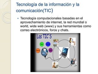 Tecnología de la información y la
comunicación(TIC)
 Tecnología computacionales basadas en el
aprovechamiento de internet, la red mundial o
world, wide web (www) y sus herramientas como
correo electrónicos, foros y chats.
 