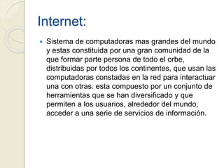 Internet:
 Sistema de computadoras mas grandes del mundo
y estas constituida por una gran comunidad de la
que formar parte persona de todo el orbe,
distribuidas por todos los continentes, que usan las
computadoras constadas en la red para interactuar
una con otras. esta compuesto por un conjunto de
herramientas que se han diversificado y que
permiten a los usuarios, alrededor del mundo,
acceder a una serie de servicios de información.
 