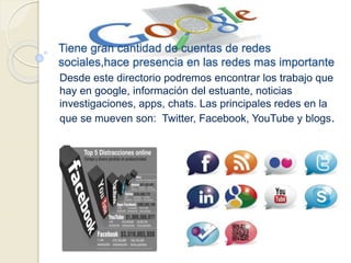 Tiene gran cantidad de cuentas de redes
sociales,hace presencia en las redes mas importante
Desde este directorio podremos encontrar los trabajo que
hay en google, información del estuante, noticias
investigaciones, apps, chats. Las principales redes en la
que se mueven son: Twitter, Facebook, YouTube y blogs.
 