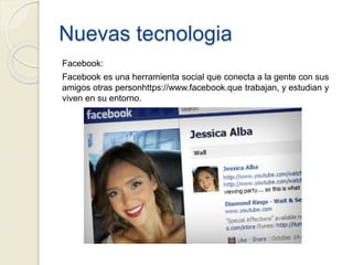 Nuevas tecnologia
Facebook:
Facebook es una herramienta social que conecta a la gente con sus
amigos otras personhttps://www.facebook.que trabajan, y estudian y
viven en su entorno.
 