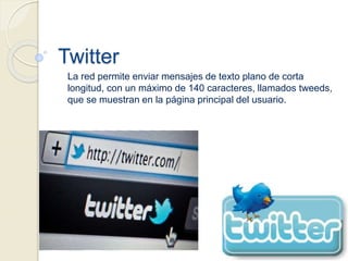 Twitter
La red permite enviar mensajes de texto plano de corta
longitud, con un máximo de 140 caracteres, llamados tweeds,
que se muestran en la página principal del usuario.
 