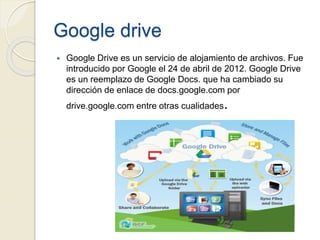 Google drive
 Google Drive es un servicio de alojamiento de archivos. Fue
introducido por Google el 24 de abril de 2012. Google Drive
es un reemplazo de Google Docs. que ha cambiado su
dirección de enlace de docs.google.com por
drive.google.com entre otras cualidades.
 