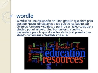 wordle
Word le es una aplicación en línea gratuita que sirve para
generar Nubes de palabras a las que se les puede dar
diversos formatos visuales, a partir de un texto cualquiera
elegido por el usuario. Una herramienta sencilla y
motivadora para la que docentes de todo el planeta han
ideado numerosas actividades de aula.
 