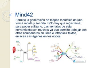 Mind42
Permite la generación de mapas mentales de una
forma rápida y sencilla. Sólo hay que registrarse
para poder utilizarlo. Las ventajas de esta
herramienta son muchas ya que permite trabajar con
otros compañeros en línea e introducir textos,
enlaces e imágenes en los nodos.
 