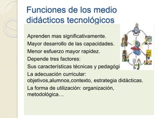 Funciones de los medio
didácticos tecnológicos
Aprenden mas significativamente.
Mayor desarrollo de las capacidades.
Menor esfuerzo mayor rapidez.
Depende tres factores:
Sus características técnicas y pedagógicas.
La adecuación curricular:
objetivos,alumnos,contexto, estrategia didácticas.
La forma de utilización: organización,
metodológica…
 