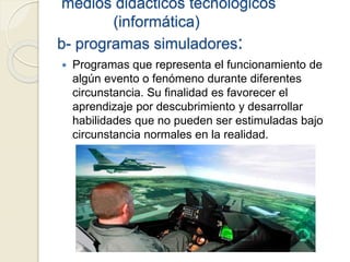 medios didácticos tecnológicos
(informática)
b- programas simuladores:
 Programas que representa el funcionamiento de
algún evento o fenómeno durante diferentes
circunstancia. Su finalidad es favorecer el
aprendizaje por descubrimiento y desarrollar
habilidades que no pueden ser estimuladas bajo
circunstancia normales en la realidad.
 
