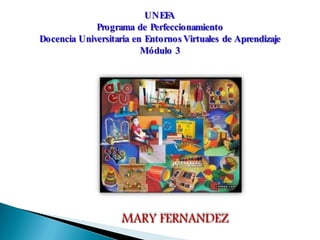 UNEF A
             Programa de Perfeccionamiento
Docencia Universitaria en Entornos Virtuales de Aprendizaje
                         Módulo 3




                    MARY FERNANDEZ
 