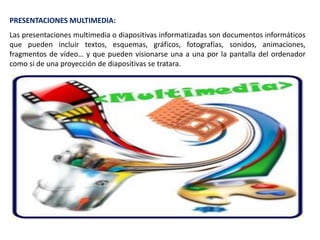 PRESENTACIONES MULTIMEDIA:
Las presentaciones multimedia o diapositivas informatizadas son documentos informáticos
que pueden incluir textos, esquemas, gráficos, fotografías, sonidos, animaciones,
fragmentos de vídeo… y que pueden visionarse una a una por la pantalla del ordenador
como si de una proyección de diapositivas se tratara.
 