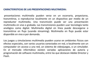 CARACTERISTICAS DE LAS PRESENTACIONES MULTIMEDIA:
presentaciones multimedia pueden verse en un escenario, proyectarse,
transmitirse, o reproducirse localmente en un dispositivo por medio de un
reproductor multimedia. Una transmisión puede ser una presentación
multimedia en vivo o grabada. Las transmisiones pueden usar tecnología tanto
analógica como digital. Multimedia digital en línea puede descargarse o
transmitirse en flujo (usando streaming). Multimedia en flujo puede estar
disponible en vivo o por demanda.
Los juegos y simulaciones multimedia pueden usarse en ambientes físicos con
efectos especiales, con varios usuarios conectados en red, o localmente con un
computador sin acceso a una red, un sistema de videojuegos, o un simulador.
En el mercado informático existen variadas aplicaciones de autoría y
programación de software multimedia, entre las que destacan Adobe Director y
Flash.
 