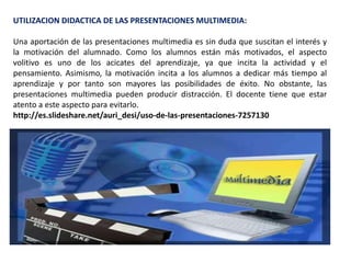 UTILIZACION DIDACTICA DE LAS PRESENTACIONES MULTIMEDIA:
Una aportación de las presentaciones multimedia es sin duda que suscitan el interés y
la motivación del alumnado. Como los alumnos están más motivados, el aspecto
volitivo es uno de los acicates del aprendizaje, ya que incita la actividad y el
pensamiento. Asimismo, la motivación incita a los alumnos a dedicar más tiempo al
aprendizaje y por tanto son mayores las posibilidades de éxito. No obstante, las
presentaciones multimedia pueden producir distracción. El docente tiene que estar
atento a este aspecto para evitarlo.
http://es.slideshare.net/auri_desi/uso-de-las-presentaciones-7257130
 