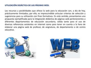 UTILIZACIÓN DIDÁCTICA DE LAS PÁGINAS WEB:
Los recursos y posibilidades que ofrece la web para la educación son, a día de hoy,
prácticamente ilimitados; por ello, es imprescindible articular criterios de selección y
sugerencias para su utilización con fines formativos. En este sentido, presentamos una
propuesta ejemplificada para la integración didáctica de páginas web pertenecientes a
diferentes departamentos de educación secundaria, válida tanto para el uso de
diversas referencias existentes en Internet como para tener en cuenta a la hora de
elaborar una página web de profesor, de asignatura, de departamento o de centro
educativo.
 