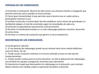 VENTAJAS DE LOS VIDEOJUEGOS:
1) Fomentan la motivación: Muchos de ellos tienen una atractiva interfaz y navegación que
permite estimular varios sentidos al mismo tiempo.
2) Tienen gran interactividad, lo que permiten que el alumno sea un sujeto activo y
participativo mientras lo usa.
3) Facilitan la atención a la diversidad: Permite establecer varios ritmos de aprendizaje y la
facilidad de adaptar el nivel de contenidos según las necesidades de cada uno.
4) Estimulan la capacidad de razonamiento y discernimiento.
5) Permiten la interdisciplinariedad, en un solo videojuego podemos encontrar desarrollo
de varias áreas.
6) Permiten un sistema de evaluación que genera la sana competencia.
DESVENTAJAS DE LOS VIDEOJUEGOS:
1) Puede generar adicción.
2.- El uso excesivo de videojuegos puede causar rechazo hacia otros medios didácticos
como los libros, CD, etc.
3.- Puede causar conductas violentas si el recurso utilizado se basa en este tipo de
comportamientos.
4.- Puede resultar costoso para el centro educativo, no sólo la adquisición de videojuegos,
sino también los equipos y programas necesarios para ejecutarlos.
ES importante el papel que desempeñan los videojuegos en la educación, pero siempre
deben utilizarse con medida y bajo la supervisión de padres y docentes.
 