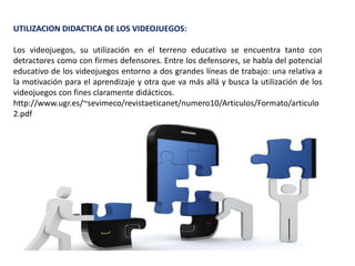UTILIZACION DIDACTICA DE LOS VIDEOJUEGOS:
Los videojuegos, su utilización en el terreno educativo se encuentra tanto con
detractores como con firmes defensores. Entre los defensores, se habla del potencial
educativo de los videojuegos entorno a dos grandes líneas de trabajo: una relativa a
la motivación para el aprendizaje y otra que va más allá y busca la utilización de los
videojuegos con fines claramente didácticos.
http://www.ugr.es/~sevimeco/revistaeticanet/numero10/Articulos/Formato/articulo
2.pdf
 