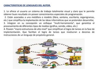 CARACTERISTICAS DE LENGUAJES DEL AUTOR.
1. Le ofrece al usuario un sistema de trabajo totalmente visual y claro que le permite
obtener buen resultado sin poseer conocimientos especiales de programación.
2. Están asociados a una metáfora o modelo (libro, ventana, escritorio, organigramas,
etc.) que simplifica la implantación de las ideas informáticas que se pretenden desarrollar,
3. Integran en su concepción un enfoque “multi-herramienta”, que garantiza el
procesamiento de diferentes tipos de medios (gráfica, sonido, vídeo, etc.)
4. Poseen “macro-estructuras de alto nivel” que simplifican el logro de tareas en la fase de
implementación. Que facilitan el logro de tareas que involucran a decenas de
instrucciones de un lenguaje de propósito general.
 