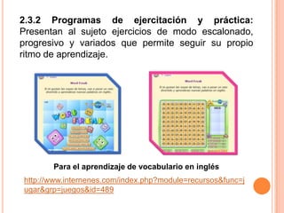 2.3.2 Programas de ejercitación y práctica: Presentan al sujeto ejercicios de modo escalonado, progresivo y variados que permite seguir su propio ritmo de aprendizaje.Para el aprendizaje de vocabulario en ingléshttp://www.internenes.com/index.php?module=recursos&func=jugar&grp=juegos&id=489