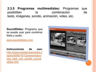 2.3.5 Programas multimediales: Programas que posibilitan la combinación de texto, imágenes, sonido, animación, video, etc.SoundSlides: Programa que se puede usar para combinar fotos y audio. www.soundslides.comInstrucciones de uso: http://www.masternewmedia.org/es/2006/10/12/presentaciones_web_con_sonido_soundslides.htm