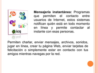 Mensajería instantánea: Programas que permiten el contacto entre usuarios de Internet, estos sistemas notifican quién está en todo momento en línea y permite contactar al instante con esas personas.Permiten charlar, enviar mensajes, archivos, sonidos, jugar en línea, crear tu página Web, enviar tarjetas de felicitación o simplemente estar en contacto con tus amigos mientras navegas por la red.