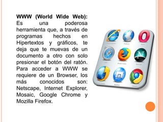 WWW (WorldWide Web): Es una poderosa herramienta que, a través de programas hechos en Hipertextos y gráficos, te deja que te muevas de un documento a otro con solo presionar el botón del ratón. Para acceder a WWW se requiere de un Browser, los más conocidos son: Netscape, Internet Explorer, Mosaic, Google Chrome y MozillaFirefox. 