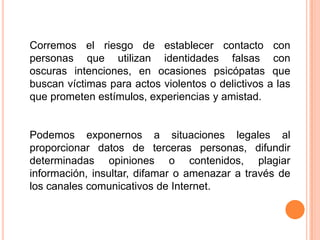 Corremos el riesgo de establecer contacto con personas que utilizan identidades falsas con oscuras intenciones, en ocasiones psicópatas que buscan víctimas para actos violentos o delictivos a las que prometen estímulos, experiencias y amistad.Podemos exponernos a situaciones legales al proporcionar datos de terceras personas, difundir determinadas opiniones o contenidos, plagiar información, insultar, difamar o amenazar a través de los canales comunicativos de Internet.