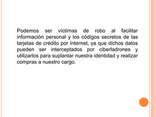 Podemos ser víctimas de robo al facilitar información personal y los códigos secretos de las tarjetas de crédito por Internet, ya que dichos datos pueden ser interceptados por ciberladrones y utilizarlos para suplantar nuestra identidad y realizar compras a nuestro cargo.