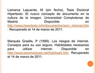 Lamarca Lapuente, M (sin fecha). Tesis Doctoral Hipertexto: El nuevo concepto de documento en la cultura de la imagen. Universidad Complutense de Madrid. Disponible en  http://www.hipertexto.info/documentos/serv_internet.htm. Recuperado el 14 de marzo de 2011. MarquèsGraells, P (1999). Los riesgos de internet. Consejos para su uso seguro. Habilidades necesarias para utilizar internet. Disponible en http://www.peremarques.net/habilweb.htm. Recuperado el 14 de marzo de 2011.