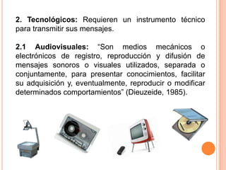 2. Tecnológicos: Requieren un instrumento técnico para transmitir sus mensajes. 2.1 Audiovisuales: “Son medios mecánicos o electrónicos de registro, reproducción y difusión de mensajes sonoros o visuales utilizados, separada o conjuntamente, para presentar conocimientos, facilitar su adquisición y, eventualmente, reproducir o modificar determinados comportamientos” (Dieuzeide, 1985). 