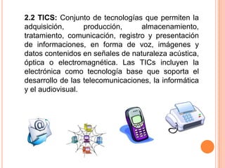 2.2 TICS: Conjunto de tecnologías que permiten la adquisición, producción, almacenamiento, tratamiento, comunicación, registro y presentación de informaciones, en forma de voz, imágenes y datos contenidos en señales de naturaleza acústica, óptica o electromagnética. Las TICs incluyen la electrónica como tecnología base que soporta el desarrollo de las telecomunicaciones, la informática y el audiovisual. 