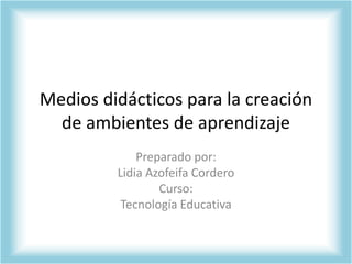 Medios didácticos para la creación de ambientes de aprendizaje Preparado por: Lidia Azofeifa Cordero Curso: Tecnología Educativa 