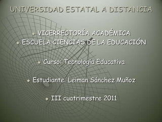 UNIVERSIDAD ESTATAL A DISTANCIA


         VICERRECTORÍA ACADÉMICA
          

    ESCUELA CIENCIAS DE LA EDUCACIÓN


                 Curso: Tecnología Educativa

         Estudiante: Leiman Sánchez Muñoz

                     III cuatrimestre 2011
 