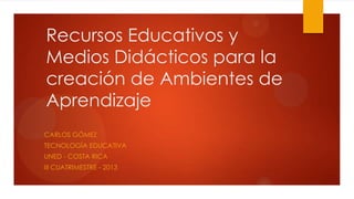 Recursos Educativos y
Medios Didácticos para la
creación de Ambientes de
Aprendizaje
CARLOS GÓMEZ
TECNOLOGÍA EDUCATIVA
UNED - COSTA RICA

III CUATRIMESTRE - 2013

 