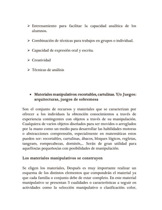  Entrenamiento para facilitar la capacidad analítica de los 
alumnos. 
 Combinación de técnicas para trabajos en grupos o individual. 
 Capacidad de expresión oral y escrita. 
 Creatividad 
 Técnicas de análisis 
 Materiales manipulativos: recortables, cartulinas. Y/o Juegos: 
arquitecturas, juegos de sobremesa 
Son el conjunto de recursos y materiales que se caracterizan por 
ofrecer a los individuos la obtención conocimientos a través de 
experiencia contingentes con objetos a través de su manipulación. 
Cualquiera de varios objetos diseñados para ser movidos o arreglados 
por la mano como un medio para desarrollar las habilidades motoras 
o abstracciones comprensión, especialmente en matemáticas estos 
pueden ser: recortables, cartulinas, ábacos, bloques lógicos, regletas, 
tangram, rompecabezas, dominós,... Serán de gran utilidad para 
aquellos/as pequeños/as con posibilidades de manipulación. 
Los materiales manipulativos se construyen 
Se eligen los materiales, Después es muy importante realizar un 
esquema de los distintos elementos que compondrán el material ya 
que cada familia o conjunto debe de estar completo. En este material 
manipulativo se presentan 3 cualidades o características a seguir en 
actividades como la selección manipulativo o clasificación: color, 
 