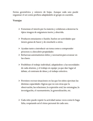forma geométrica y número de hojas. Aunque cada uno puede 
organizar el set como prefiera adaptándolo al grupo en cuestión. 
Ventajas 
 Fomentan el interés por la materia y colaboran a desterrar la 
típica imagen de asignatura inerte y aburrida. 
 Producen entusiasmo e ilusión. Suelen ser actividades que 
tienen ganas de hacer y de enseñarle a otros. 
 Ayudan tanto a introducir un tema como a comprender 
procesos o a descubrir propiedades 
 Refuerzan automatismos útiles y necesarios para avanzar en 
las clases. 
 Posibilitan el trabajo individual, adaptándose a las necesidades 
de cada alumno, y el trabajo en equipo ya que dan lugar al 
debate, al contraste de ideas y al trabajo colectivo. 
 Permiten recrear situaciones en las que los niños ejercitan las 
distintas capacidades lógicas que no son otras que la 
observación, las relaciones, la expresión oral, las estrategias, la 
investigación, el razonamiento, la generalización, etc. 
 Cada niño puede repetir la actividad tantas veces como le haga 
falta, respetando así el ritmo personal de cada uno. 
 