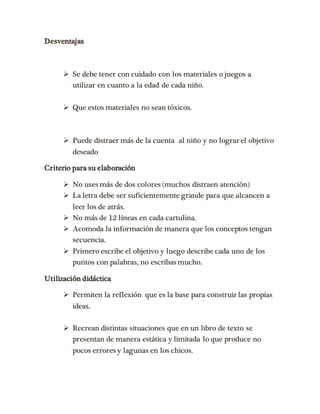 Desventajas 
 Se debe tener con cuidado con los materiales o juegos a 
utilizar en cuanto a la edad de cada niño. 
 Que estos materiales no sean tóxicos. 
 Puede distraer más de la cuenta al niño y no lograr el objetivo 
deseado 
Criterio para su elaboración 
 No uses más de dos colores (muchos distraen atención) 
 La letra debe ser suficientemente grande para que alcancen a 
leer los de atrás. 
 No más de 12 líneas en cada cartulina. 
 Acomoda la información de manera que los conceptos tengan 
secuencia. 
 Primero escribe el objetivo y luego describe cada uno de los 
puntos con palabras, no escribas mucho. 
Utilización didáctica 
 Permiten la reflexión que es la base para construir las propias 
ideas. 
 Recrean distintas situaciones que en un libro de texto se 
presentan de manera estática y limitada lo que produce no 
pocos errores y lagunas en los chicos. 
 