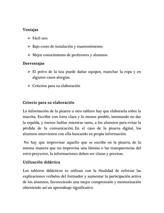 Ventajas 
 Fácil uso. 
 Bajo costo de instalación y mantenimiento. 
 Mejor conocimiento de profesores y alumnos 
Desventajas 
 El polvo de la tiza puede dañar equipos, manchar la ropa y en 
algunos casos alergias. 
 Criterios para su elaboración 
Criterio para su elaboración 
La información de la pizarra u otro tablero hay que elaborarla sobre la 
marcha. Escribir con letra clara y lo menos posible, intentando no dar 
la espalda, y menos hablar mientras tanto, a los alumnos para evitar la 
pérdida de la comunicación. En el caso de la pizarra digital, los 
alumnos intervienen con ella buscando su propia información. 
No hay que improvisar aquello que se escribe en la pizarra, de la 
misma manera que no improvisa una lámina o las transparencias del 
retro-proyector, la informaciones deben ser claras y precisas. 
Utilización didáctica 
Los tableros didácticos se utilizan con la finalidad de reforzar las 
explicaciones verbales del formador y aumentar la participación activa 
de los alumnos, favoreciendo una mejor comprensión y memorización 
obteniendo así un aprendizaje significativo 
 