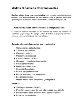 Medios Didácticos Convencionales 
Medios didácticos convencionales: son todos los materiales (medios, 
recursos) que tradicionalmente se han utilizado para el proceso enseñanza-aprendizaje 
en las escuelas, liceos, universidades, centros tecnológicos, etc. 
Medios didácticos convencionales Conceptualización: 
Es cualquier material elaborado con la intención de facilitar los procesos de 
enseñanza y aprendizaje. Por ejemplo un libro de texto o un programa informático 
dedicado a enseñar el lenguaje, las matemáticas... 
Características de los medios convencionales: 
 Componentes estructurales: 
 Sistemas de símbolos 
 Contenido material 
 Plataforma tecnológica 
 Entorno de comunicación 
 Organizan y relacionan información 
 Crean conocimientos 
 Desarrollan habilidades 
 Selección basada en: 
 Lo que se quiere enseñar 
 Lo que se espera que se aprenda 
 Los procedimientos 
 Deben de ser claro, coherentes y autogestivo 
Ventajas 
 Se integra una comunicación 
 Permiten que debates de gran interés sean más abierto 
 Posibilidad de estar en tantos foros como se deseé 
 Riquezas de opiniones 
 
