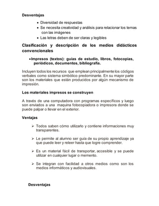 Desventajas 
 Diversidad de respuestas 
 Se necesita creatividad y análisis para relacionar los temas 
con las imágenes 
 Las letras deben de ser claras y legibles 
Clasificación y descripción de los medios didácticos 
convencionales 
 Impresos (textos): guías de estudio, libros, fotocopias, 
periódicos, documentos, bibliografía. 
Incluyen todos los recursos que emplean principalmente los códigos 
verbales como sistema simbólico predominante. En su mayor parte 
son los materiales que están producidos por algún mecanismo de 
impresión. 
Los materiales impresos se construyen 
A través de una computadora con programas específicos y luego 
son enviados a una maquina fotocopiadora o impresora donde se 
puede palpar o llevar en el exterior. 
Ventajas 
 Todos saben cómo utilizarlo y contiene informaciones muy 
transparentes. 
 Le permite al alumno ser guía de su propio aprendizaje ya 
que puede leer y releer hasta que logre comprender. 
 Es un material fácil de transportar, accesible y se puede 
utilizar en cualquier lugar o memento. 
 Se integran con facilidad a otros medios como son los 
medios informáticos y audiovisuales. 
Desventajas 
 